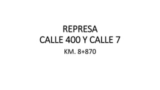 REPRESA
CALLE 400 Y CALLE 7
KM. 8+870
 