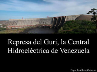 Represa del Guri, la Central
Hidroeléctrica de Venezuela
Edgar Raúl Leoni Moreno
 