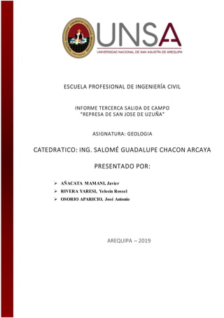 ESCUELA PROFESIONAL DE INGENIERÍA CIVIL
INFORME TERCERCA SALIDA DE CAMPO
“REPRESA DE SAN JOSE DE UZUÑA”
ASIGNATURA: GEOLOGIA
CATEDRATICO: ING. SALOMÉ GUADALUPE CHACON ARCAYA
PRESENTADO POR:
 AÑACATA MAMANI, Javier
 RIVERA YARESI, Yelssin Rossel
 OSORIO APARICIO, José Antonio
AREQUIPA – 2019
 