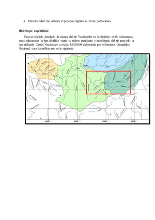  Otra finalidad fue detener el proceso migratorio de las poblaciones.
Hidrologia superificial
Para un análisis detallado la cuenca del rio Yarabamba se ha dividido en 04 subcuencas,
estas subcuencas se han dividido según su relieve pendiente y morfología del rio para ello se
han utilizado Cartas Nacionales a escala 1:100,000 elaboradas por el Instituto Geográfico
Nacional, cuya identificación es la siguiente:
 