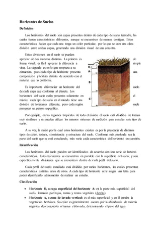 Horizontes de Suelos
Definición
Los horizontes del suelo son capas presentes dentro de cada tipo de suelo terrestre, las
cuales tienen características diferentes, aunque se encuentren de manera contigua. Estas
características hacen que cada una tenga un color particular, por lo que se crea una clara
división entre ambas capas, generando una división visual de una con otra.
Estas divisiones en el suelo se pueden
apreciar de dos maneras distintas. La primera es de
forma visual: es fácil apreciar la diferencia a simple
vista. La segunda es en lo que respecta a su
estructura, pues cada tipo de horizonte presenta una
composición y textura distinta de acuerdo con el
material que lo conforma.
Es importante diferenciar un horizonte del suelo
de cada capa que conforma al planeta. Los
horizontes del suelo están presentes solamente en el
mismo; cada tipo de suelo en el mundo tiene una
división de horizontes diferente, pero cada región suele
presentar un patrón específico.
Por ejemplo, en las regiones tropicales de todo el mundo el suelo está dividido de formas
muy similares y se pueden utilizar los mismos sistemas de medición para estudiar este tipo de
suelo.
A su vez, la razón por la cual estos horizontes existen es por la presencia de distintos
tipos de color, textura, consistencia y estructura del suelo. Conforme más profunda sea la
parte del suelo que se está estudiando, más varía cada característica del horizonte en cuestión.
Identificación
Los horizontes del suelo pueden ser identificados de acuerdo con una serie de factores
característicos. Estos horizontes se encuentran en paralelo con la superficie del suelo, y son
específicamente divisiones que se encuentran dentro de cada perfil del suelo.
Cada perfil del suelo estudiado está dividido por varios horizontes, los cuales presentan
características distintas unos de otros. A cada tipo de horizonte se le asigna una letra para
poder identificarlo al momento de realizar un estudio.
Clasificación
 Horizonte O, o capa superficial del horizonte A: es la parte más superficial del
suelo, formado por hojas, ramas y restos vegetales (detrito).
 Horizonte A, o zona de lavado vertical: es el más superficial y en él enraíza la
vegetación herbácea. Su color es generalmente oscuro por la abundancia de materia
orgánica descompuesta o humus elaborado, determinando el paso del agua
 