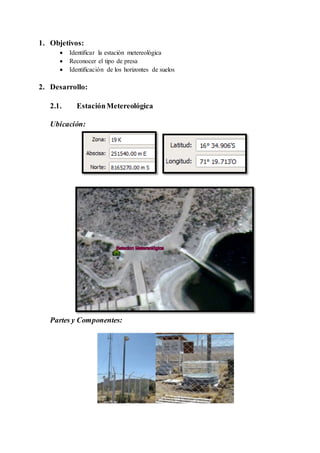 1. Objetivos:
 Identificar la estación metereológica
 Reconocer el tipo de presa
 Identificación de los horizontes de suelos
2. Desarrollo:
2.1. EstaciónMetereológica
Ubicación:
Partes y Componentes:
 