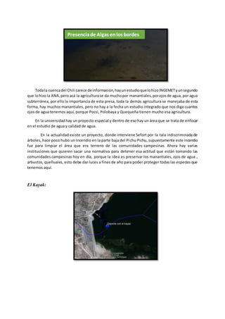 Todala cuencadel Chili carece deinformación,hayunestudioquelohizoINGEMETyunsegundo
que lohizo la ANA,pero acá la agriculturase da muchopor manantiales,porojosde agua, por agua
subterránea, por ello la importancia de esta presa, toda la demás agricultura se manejaba de esta
forma, hay muchos manantiales, pero no hay a la fecha un estudio integrado que nos diga cuantos
ojos de agua tenemos aquí, porque Pocsi, Polobaya y Quequeña tienen mucho esa agricultura.
En la universidadhay un proyecto especial y dentro de eso hay un área que se trata de enfocar
en el estudio de agua y calidad de agua.
En la actualidad existe un proyecto, donde interviene Sefort por la tala indiscriminada de
árboles, hace poco hubo un incendio en la parte baja del Pichu Pichu, supuestamente este incendio
fue para limpiar el área que era terreno de las comunidades campesinas. Ahora hay varias
instituciones que quieren sacar una normativa para detener esa actitud que están tomando las
comunidades campesinas hoy en día, porque la idea es preservar los manantiales, ojos de agua ,
arbustos, queñuales, esto debe dar luces a fines de año para poder proteger todas las especies que
tenemos aquí.
El Kayak:
Presenciade Algas enlos bordes
 