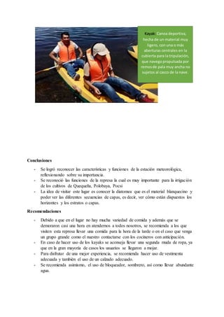Conclusiones
- Se logró reconocer las características y funciones de la estación meteorológica,
reflexionando sobre su importancia.
- Se reconoció las funciones de la represa la cual es muy importante para la irrigación
de los cultivos de Quequeña, Polobaya, Pocsi
- La idea de visitar este lugar es conocer la diatomea que es el material blanquecino y
poder ver las diferentes secuencias de capas, es decir, ver cómo están dispuestos los
horizontes y los estratos o capas.
Recomendaciones
- Debido a que en el lugar no hay mucha variedad de comida y además que se
demoraron casi una hora en atendernos a todos nosotros, se recomienda a los que
visiten esta represa llevar una comida para la hora de la tarde o en el caso que venga
un grupo grande como el nuestro contactarse con los cocineros con anticipación.
- En caso de hacer uso de los kayaks se aconseja llevar una segunda muda de ropa, ya
que en la gran mayoría de casos los usuarios se llegaron a mojar.
- Para disfrutar de una mejor experiencia, se recomienda hacer uso de vestimenta
adecuada y también el uso de un calzado adecuado.
- Se recomienda asimismo, el uso de bloqueador, sombrero, así como llevar abundante
agua.
Kayak: Canoa deportiva,
hecha de un material muy
ligero, con una o más
aberturas centrales en la
cubierta para la tripulación,
que navega propulsada por
remosde pala muy ancha no
sujetos al casco de la nave.
 