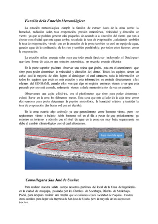 Función dela Estación Meteorológica:
La estación meteorológica cumple la función de extraer datos de la zona como: la
humedad, radiación solar, tasa evaporación, presión atmosférica, velocidad y dirección de
viento; ya que se podrían generar olas pequeñas de acuerdo a la dirección del viento que van a
chocar con el talud que esta aguas arriba; se calcula la tasa de evaporación , calculando también
la tasa de evaporación, viendo que en la creación de la presa también se creó un espejo de agua,
ganado agua de la confluencia de los ríos y también perdiéndola por todos estos factores como
la evaporación.
La estación utiliza energía solar para que todo pueda funcionar incluyendo el Dataloguer
que tiene forma de caja, es una estación automática, no necesita energía eléctrica
En la parte superior pudimos observar una veleta que giraba, esta era el anemómetro que
sirve para poder determinar la velocidad y dirección del viento. Todos los equipos tienen un
cable, casi la mayoría de ellos llegan al dataloguer el cual almacena toda la información de
todos los equipos que están en esta estación y esta información es enviada directamente a las
oficinas del SENHAMI, cuando ellos ven que algo no registra entonces vienen a ver que esta
pasando por eso está cerrada, solamente vienen a darle mantenimiento de vez en cuando.
Observamos una cajita cilíndrica, era el pluviómetro que sirve para poder determinar
cuánto llueve en la zona los diferentes meses. Esta cosa que esta al lado de la caja tiene como
dos sensores para poder determinar la presión atmosférica, la humedad relativa y también la
tasa de evaporación (las horas sol por así decirlo).
En la zona ocurria algo anómalo ya que generalmente corre bastante viento, pero no
registramos viento e incluso habia bastante sol en el día a pesar de que prácticamente ya
estamos en invierno y además que el nivel de agua en la presa era muy bajo, seguramente se
debe al cambio climatológico por el cual afrontamos.
Comollegara San José de Usuña:
Para realizar nuestra salida campo nosotros partimos del local de la Unsa de Ingenierías
en la ciudad de Arequipa, pasando por los Distritos de Socabaya, Distrito de Mollebaya,
Pocsi, para después realizar una trocha que se comunica con la localidad de Puquina . Existen
otros caminos para llegar a la Represa de San Jose de Usuña,pero la mayoria de los acceso son
trochas.
Bajo nivel de agua
 