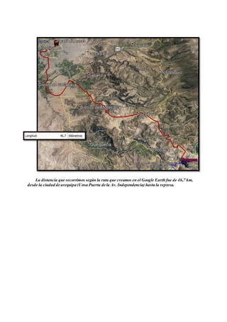 La distancia que recorrimos según la ruta que creamos en el Google Earth fue de 46,7 km,
desde la ciudad de arequipa (Unsa Puerta de la Av. Independencia) hasta la represa.
 