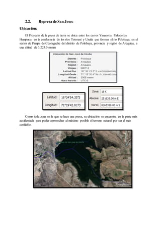 2.2. Represa de San Jose:
Ubicación:
El Proyecto de la presa de tierra se ubica entre los cerros Yanaorco, Paltaorcoy
Humpuco, en la confluencia de los ríos Totorani y Uzuña que forman el río Polobaya, en el
sector de Pampa de Ccoragache del distrito de Polobaya, provincia y región de Arequipa, a
una altitud de 3,223.5 msnm
Como toda zona en la que se hace una presa, su ubicación se encuentra en la parte más
accidentada para poder aprovechar al máximo posible el terreno natural por ser el más
confiable.
 