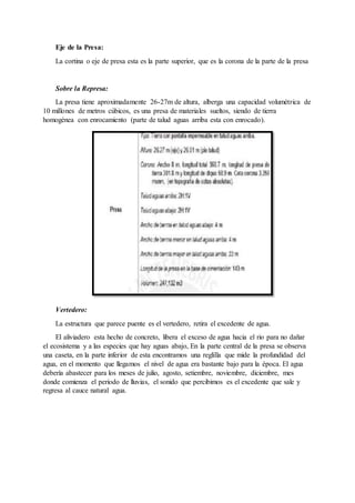 Eje de la Presa:
La cortina o eje de presa esta es la parte superior, que es la corona de la parte de la presa
Sobre la Represa:
La presa tiene aproximadamente 26-27m de altura, alberga una capacidad volumétrica de
10 millones de metros cúbicos, es una presa de materiales sueltos, siendo de tierra
homogénea con enrocamiento (parte de talud aguas arriba esta con enrocado).
Vertedero:
La estructura que parece puente es el vertedero, retira el excedente de agua.
El aliviadero esta hecho de concreto, libera el exceso de agua hacia el rio para no dañar
el ecosistema y a las especies que hay aguas abajo, En la parte central de la presa se observa
una caseta, en la parte inferior de esta encontramos una reglilla que mide la profundidad del
agua, en el momento que llegamos el nivel de agua era bastante bajo para la época. El agua
debería abastecer para los meses de julio, agosto, setiembre, noviembre, diciembre, mes
donde comienza el periodo de lluvias, el sonido que percibimos es el excedente que sale y
regresa al cauce natural agua.
 