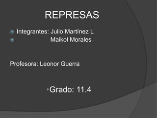 REPRESAS
 Integrantes: Julio Martínez L
              Maikol Morales


Profesora: Leonor Guerra



             •Grado: 11.4
 