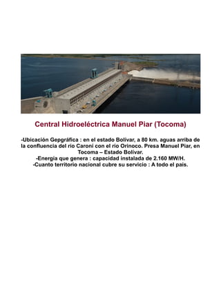Central Hidroeléctrica Manuel Piar (Tocoma)
-Ubicación Gepgráfica : en el estado Bolívar, a 80 km. aguas arriba de
la confluencia del río Caroní con el río Orinoco. Presa Manuel Piar, en
Tocoma – Estado Bolívar.
-Energía que genera : capacidad instalada de 2.160 MW/H.
-Cuanto territorio nacional cubre su servicio : A todo el país.

 