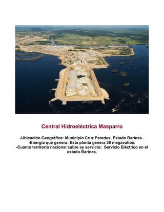 Central Hidroeléctrica Masparro
-Ubicación Geográfica: Município Cruz Paredes, Estado Barinas .
-Energía que genera: Esta planta genera 30 megavatios.
-Cuanto territorio nacional cubre sy servicio: Servicio Eléctrico en el
estado Barinas.

 