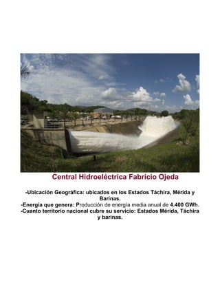 Central Hidroeléctrica Fabricio Ojeda
-Ubicación Geográfica: ubicados en los Estados Táchira, Mérida y
Barinas.
-Energía que genera: Producción de energía media anual de 4.400 GWh.
-Cuanto territorio nacional cubre su servicio: Estados Mérida, Táchira
y barinas.

 
