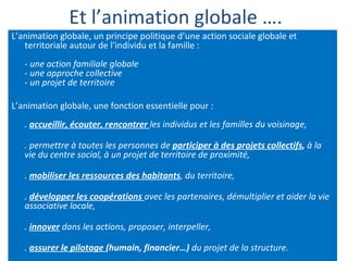 Et l’animation globale …. L’animation globale, un principe politique d’une action sociale globale et territoriale autour de l’individu et la famille :  -  une action familiale globale  - une approche collective  - un projet de territoire L’animation globale, une fonction essentielle pour : .  accueillir, écouter, rencontrer   les individus et les familles du voisinage, .  permettre à toutes les personnes de  participer à des projets collectifs ,  à la vie du centre social, à un projet de territoire de proximité, .  mobiliser les ressources des habitants , du territoire,  .  développer les coopérations   avec les partenaires, démultiplier et aider la vie associative locale, .  innover  dans les actions, proposer, interpeller, .  assurer le pilotage  (humain, financier…)  du projet de la structure. 