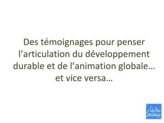 Des témoignages pour penser l’articulation du développement durable et de l’animation globale… et vice versa… 