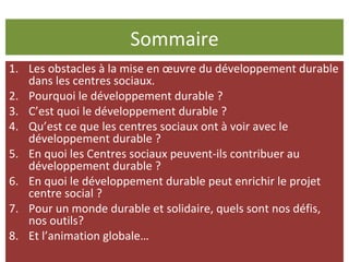 Sommaire Les obstacles à la mise en œuvre du développement durable dans les centres sociaux. Pourquoi le développement durable ? C’est quoi le développement durable ?  Qu’est ce que les centres sociaux ont à voir avec le développement durable ?  En quoi les Centres sociaux peuvent-ils contribuer au développement durable ? En quoi le développement durable peut enrichir le projet centre social ? Pour un monde durable et solidaire, quels sont nos défis, nos outils?  Et l’animation globale… 