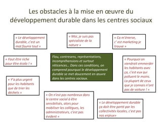 Les obstacles à la mise en œuvre du développement durable dans les centres sociaux « Le développement durable, c’est un mot fourre tout » « Ca m’énerve, c’ est marketing je trouve » « Faut être riche pour être écolo ! » « Pourquoi on viendrait emmerder les habitants avec ça, c’est eux qui polluent le moins. La plupart de ceux que je connais n’ont pas de voiture ! » « Y’a plus urgent pour les habitants que de trier les déchets » « On n’est pas nombreux dans le centre social à être sensibilisés, alors pour mobiliser les collègues, les administrateurs, c’est pas évident » « Moi, je suis pas spécialiste de la nature » « Le développement durable ça doit être porté par les collectivités locales, c’est pas nos enjeux» Flou, contresens, représentations, incompréhensions et surtout réticences… Dans ces conditions, on comprend pourquoi le développement durable se met doucement en œuvre dans les centres sociaux. 
