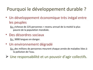 Pourquoi le développement durable ? Un développement économique très inégal entre les peuples Ex :  richesse de 225 personnes = revenu annuel de la moitié la plus pauvre de la population mondiale. Des désordres sociaux Ex :  3000 langues en danger. Un environnement dégradé Ex :  des millions de personnes meurent chaque année de maladies liées à la pollution de l’eau. Une responsabilité et un pouvoir d’agir collectifs. 