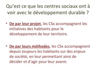 Qu’est ce que les centres sociaux ont à voir avec le développement durable ? De par leur projet , les CSx accompagnent les initiatives des habitants pour le développement de leur territoire. De par leurs méthodes , les CSx accompagnent depuis toujours les habitants sur des enjeux de société, en leur permettant ainsi de décider et d’agir pour leur avenir. 