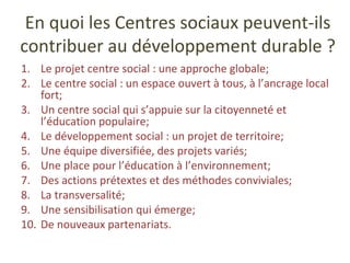 En quoi les Centres sociaux peuvent-ils contribuer au développement durable ? Le projet centre social : une approche globale; Le centre social : un espace ouvert à tous, à l’ancrage local fort; Un centre social qui s’appuie sur la citoyenneté et l’éducation populaire; Le développement social : un projet de territoire; Une équipe diversifiée, des projets variés; Une place pour l’éducation à l’environnement; Des actions prétextes et des méthodes conviviales; La transversalité; Une sensibilisation qui émerge; De nouveaux partenariats. 