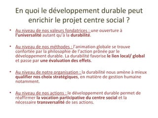 En quoi le développement durable peut enrichir le projet centre social ? Au niveau de nos valeurs fondatrices :  une ouverture à  l’universalité  autant qu’à la  durabilité . Au niveau de nos méthodes :  l’animation globale se trouve confortée par la philosophie de l’action prônée par le développement durable. La durabilité favorise  le lien local/ global  et passe par  une évaluation des effets . Au niveau de notre organisation :  la durabilité nous amène à mieux  qualifier nos choix stratégiques , en matière de gestion humaine notamment. Au niveau de nos actions :  le développement durable permet de réaffirmer  la vocation participative du centre social  et la nécessaire  transversalité  de ses actions. 