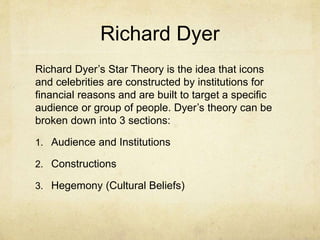 Richard Dyer
Richard Dyer’s Star Theory is the idea that icons
and celebrities are constructed by institutions for
financial reasons and are built to target a specific
audience or group of people. Dyer’s theory can be
broken down into 3 sections:
1. Audience and Institutions
2. Constructions
3. Hegemony (Cultural Beliefs)
 