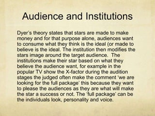 Audience and Institutions
Dyer’s theory states that stars are made to make
money and for that purpose alone, audiences want
to consume what they think is the ideal (or made to
believe is the ideal. The institution then modifies the
stars image around the target audience. The
institutions make their star based on what they
believe the audience want, for example in the
popular TV show the X-factor during the audition
stages the judged often make the comment ‘we are
looking for the full package’ this because they want
to please the audiences as they are what will make
the star a success or not. The ‘full package’ can be
the individuals look, personality and voice.
 