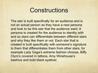Constructions
The star is built specifically for an audience and is
not an actual person as they have a new persona
and look to be this star that the audience want. A
persona is created for the audience to identity with
and so stars can differentiate between different stars
and why they like them or not. Each star that is
created is built specifically with someone’s signature
to them that differentiates them from other stars, for
example Lady Gaga’s extreme fashion choices, Biffy
Clyro’s covered in tattoos, Amy Winehouse’s
beehive and bold black eyeliner.
 