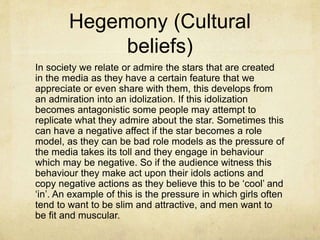 Hegemony (Cultural
beliefs)
In society we relate or admire the stars that are created
in the media as they have a certain feature that we
appreciate or even share with them, this develops from
an admiration into an idolization. If this idolization
becomes antagonistic some people may attempt to
replicate what they admire about the star. Sometimes this
can have a negative affect if the star becomes a role
model, as they can be bad role models as the pressure of
the media takes its toll and they engage in behaviour
which may be negative. So if the audience witness this
behaviour they make act upon their idols actions and
copy negative actions as they believe this to be ‘cool’ and
‘in’. An example of this is the pressure in which girls often
tend to want to be slim and attractive, and men want to
be fit and muscular.
 