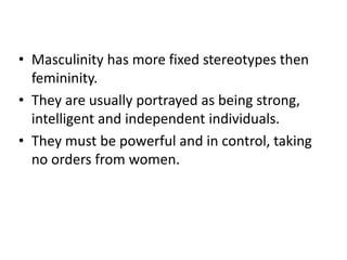 • Masculinity has more fixed stereotypes then
femininity.
• They are usually portrayed as being strong,
intelligent and independent individuals.
• They must be powerful and in control, taking
no orders from women.
 
