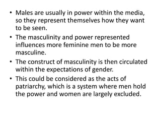 • Males are usually in power within the media,
so they represent themselves how they want
to be seen.
• The masculinity and power represented
influences more feminine men to be more
masculine.
• The construct of masculinity is then circulated
within the expectations of gender.
• This could be considered as the acts of
patriarchy, which is a system where men hold
the power and women are largely excluded.
 