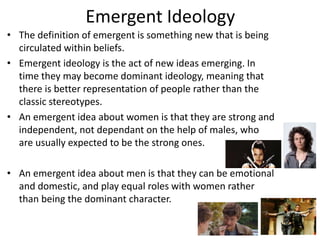Emergent Ideology
• The definition of emergent is something new that is being
circulated within beliefs.
• Emergent ideology is the act of new ideas emerging. In
time they may become dominant ideology, meaning that
there is better representation of people rather than the
classic stereotypes.
• An emergent idea about women is that they are strong and
independent, not dependant on the help of males, who
are usually expected to be the strong ones.
• An emergent idea about men is that they can be emotional
and domestic, and play equal roles with women rather
than being the dominant character.
 
