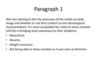 Paragraph 1
Men are starting to feel the pressures of the media on body
image and whether or not they conform to the stereotypical
representations. It’s more acceptable for males to show emotion
and this is bringing more awareness to their problems.
• Masculinity
• Muscles
• Weight-conscious
• Not being able to show emotion as it was seen as feminine
 