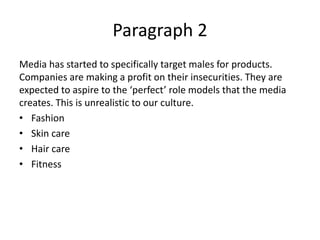 Paragraph 2
Media has started to specifically target males for products.
Companies are making a profit on their insecurities. They are
expected to aspire to the ‘perfect’ role models that the media
creates. This is unrealistic to our culture.
• Fashion
• Skin care
• Hair care
• Fitness
 