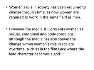• Women’s role in society has been required to
change through time, as now women are
required to work in the same field as men.
• However the media still presents women as
sexual, emotional and body conscious,
although the media has also shown the
change within women’s role in society
overtime, such as in the film Lucy where the
lead character becomes a god.
 