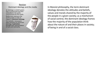 In Marxist philosophy, the term dominant
ideology denotes the attitudes and beliefs,
values and morals shared by the majority of
the people in a given society; as a mechanism
of social control, the dominant ideology frames
how the majority of the population think
about the nature of and their places in society;
of being in and of a social class.
 