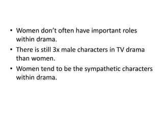• Women don’t often have important roles
within drama.
• There is still 3x male characters in TV drama
than women.
• Women tend to be the sympathetic characters
within drama.
 