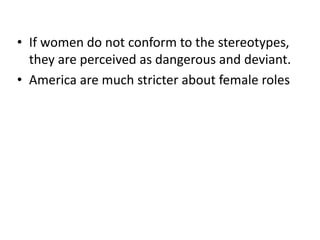 • If women do not conform to the stereotypes,
they are perceived as dangerous and deviant.
• America are much stricter about female roles
 