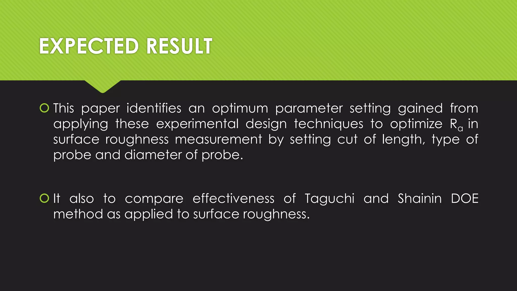 EXPECTED RESULT
 This paper identifies an optimum parameter setting gained from
applying these experimental design techniques to optimize Ra in
surface roughness measurement by setting cut of length, type of
probe and diameter of probe.
 It also to compare effectiveness of Taguchi and Shainin DOE
method as applied to surface roughness.

 
