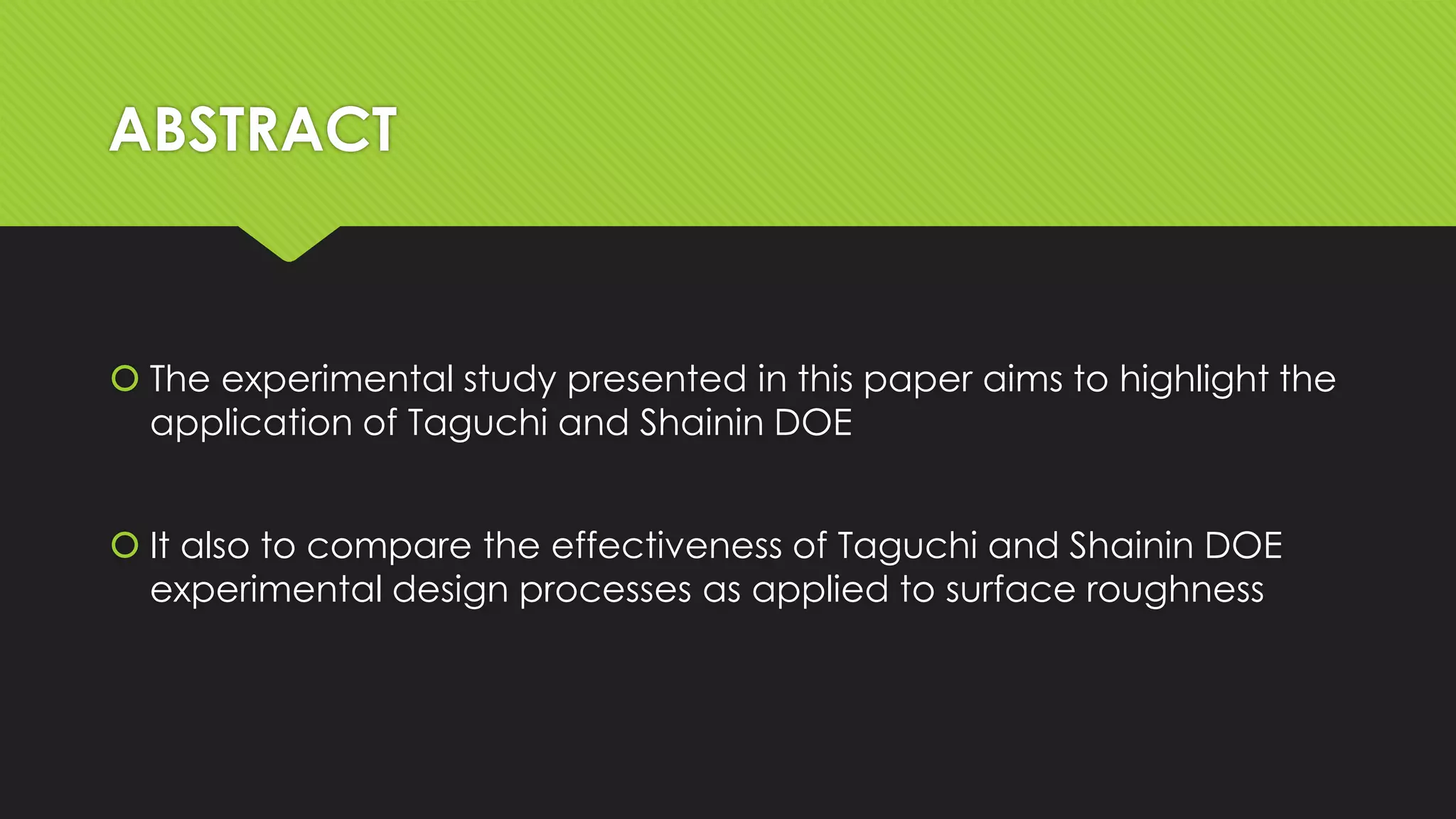 ABSTRACT

 The experimental study presented in this paper aims to highlight the
application of Taguchi and Shainin DOE
 It also to compare the effectiveness of Taguchi and Shainin DOE
experimental design processes as applied to surface roughness

 