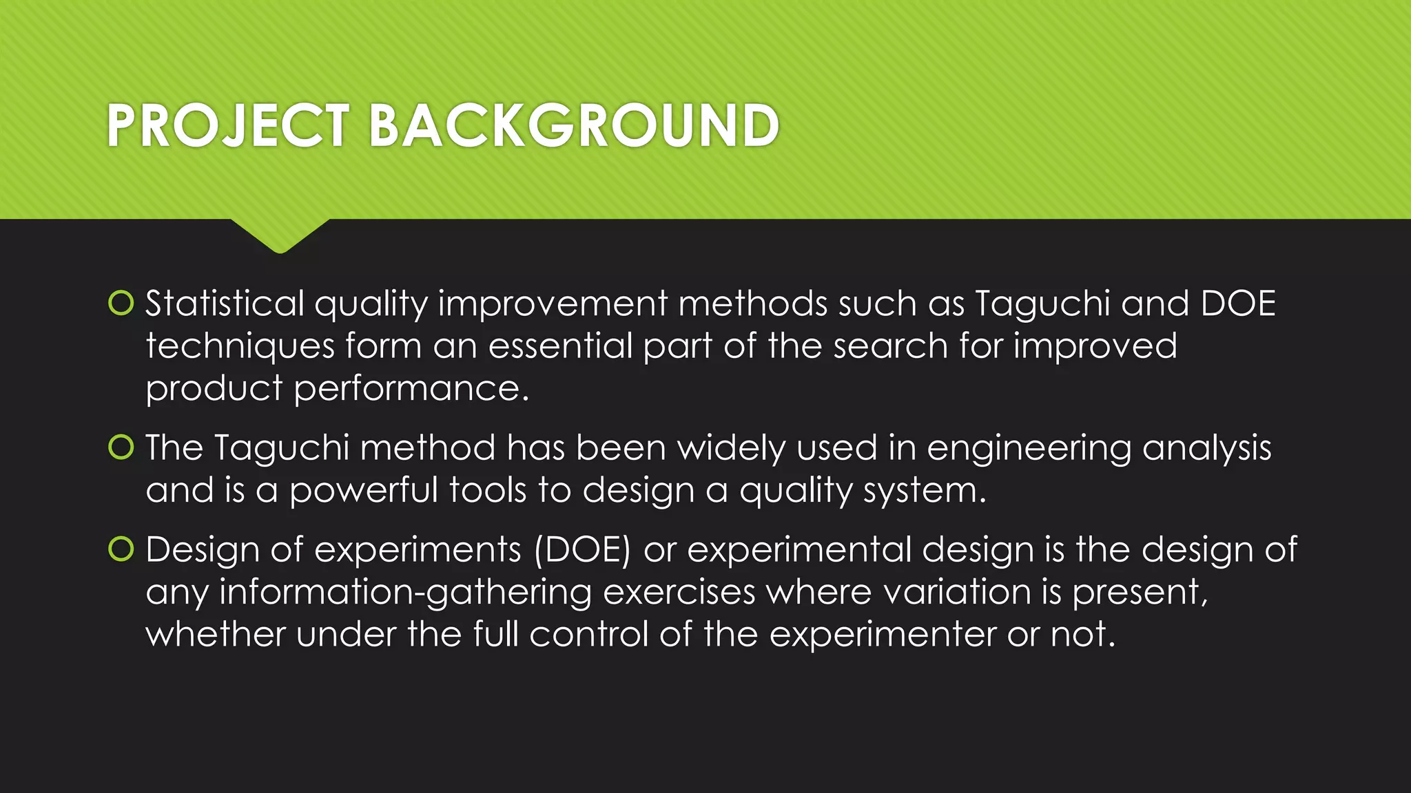 PROJECT BACKGROUND
 Statistical quality improvement methods such as Taguchi and DOE
techniques form an essential part of the search for improved
product performance.
 The Taguchi method has been widely used in engineering analysis
and is a powerful tools to design a quality system.
 Design of experiments (DOE) or experimental design is the design of
any information-gathering exercises where variation is present,
whether under the full control of the experimenter or not.

 