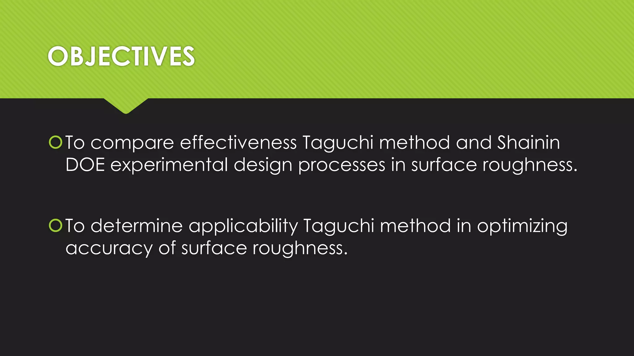 OBJECTIVES
To compare effectiveness Taguchi method and Shainin
DOE experimental design processes in surface roughness.
To determine applicability Taguchi method in optimizing
accuracy of surface roughness.

 