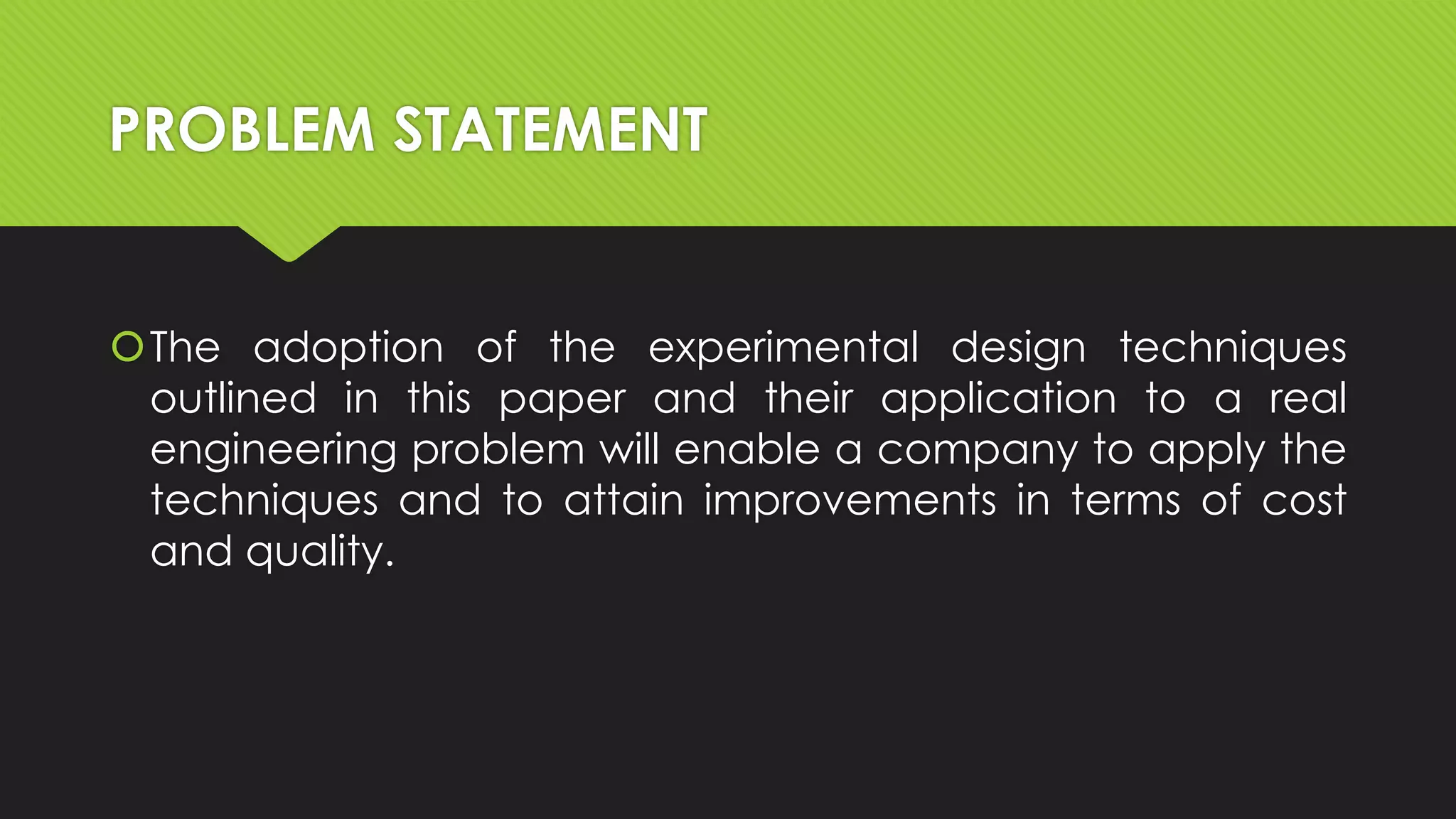 PROBLEM STATEMENT

The adoption of the experimental design techniques
outlined in this paper and their application to a real
engineering problem will enable a company to apply the
techniques and to attain improvements in terms of cost
and quality.

 
