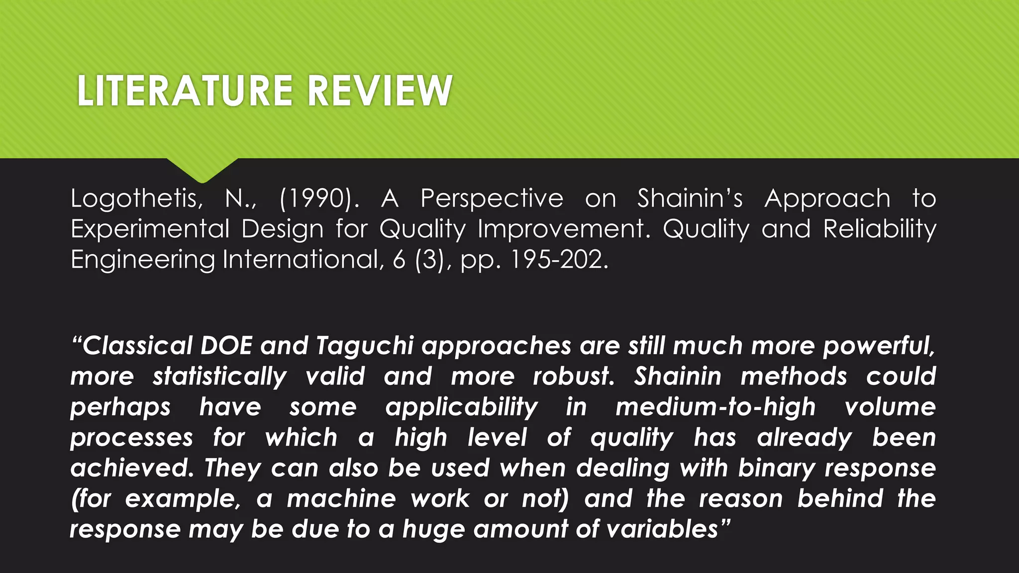 LITERATURE REVIEW
Logothetis, N., (1990). A Perspective on Shainin’s Approach to
Experimental Design for Quality Improvement. Quality and Reliability
Engineering International, 6 (3), pp. 195-202.
“Classical DOE and Taguchi approaches are still much more powerful,
more statistically valid and more robust. Shainin methods could
perhaps have some applicability in medium-to-high volume
processes for which a high level of quality has already been
achieved. They can also be used when dealing with binary response
(for example, a machine work or not) and the reason behind the
response may be due to a huge amount of variables”

 