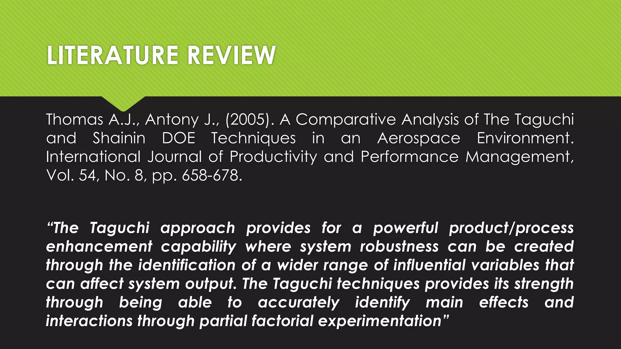 LITERATURE REVIEW
Thomas A.J., Antony J., (2005). A Comparative Analysis of The Taguchi
and Shainin DOE Techniques in an Aerospace Environment.
International Journal of Productivity and Performance Management,
Vol. 54, No. 8, pp. 658-678.

“The Taguchi approach provides for a powerful product/process
enhancement capability where system robustness can be created
through the identification of a wider range of influential variables that
can affect system output. The Taguchi techniques provides its strength
through being able to accurately identify main effects and
interactions through partial factorial experimentation”

 