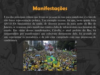 Manifestações
Uma das principais críticas que levam as pessoas às ruas para manifestar, é o fato de
não haver representação política. Um exemplo recente, foi que, nesta quinta feira
(20/11) Os funcionários da saúde, de diversos pontos da zona norte do Rio de
Janeiro, se reuniram para manifestar contra a falta de infraestrutura nos hospitais do
estado. Em várias dessas manifestações, Crivella, o atual prefeito do Rio, foi
surpreendido por manifestantes que cobravam diretamente dele, foi acusado de
não representar os moradores, e de não estar cumprindo com suas promessas de
candidatura.
 