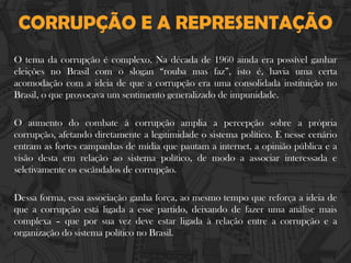 CORRUPÇÃO E A REPRESENTAÇÃO
O tema da corrupção é complexo. Na década de 1960 ainda era possível ganhar
eleições no Brasil com o slogan “rouba mas faz”, isto é, havia uma certa
acomodação com a ideia de que a corrupção era uma consolidada instituição no
Brasil, o que provocava um sentimento generalizado de impunidade.
O aumento do combate à corrupção amplia a percepção sobre a própria
corrupção, afetando diretamente a legitimidade o sistema político. E nesse cenário
entram as fortes campanhas de mídia que pautam a internet, a opinião pública e a
visão desta em relação ao sistema político, de modo a associar interessada e
seletivamente os escândalos de corrupção.
Dessa forma, essa associação ganha força, ao mesmo tempo que reforça a ideia de
que a corrupção está ligada a esse partido, deixando de fazer uma análise mais
complexa – que por sua vez deve estar ligada à relação entre a corrupção e a
organização do sistema político no Brasil.
 