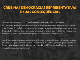 CRISE NAS DEMOCRACIAS REPRESENTATIVAS
E SUAS CONSEQUÊNCIAS
Estamos testemunhando no Brasil - como nas democracias tradicionais
do Ocidente. Sociedades estão cada vez mais estruturalmente fragmentadas por uma
nova divisão do trabalho e expostas às tensões e desequilíbrios de uma crescente
diversidade cultural. Tudo isso gera ansiedade e medo em relação ao futuro, com
incertezas quanto à garantia do emprego e à redução da desigualdade.
Em democracias em crise, narrativas que tentam se conectar com e tratar das queixas
das massas que perdem poder preenchem o vazio deixado pela morte da
democracia representativa. Vemos isso com Donald Trump nos Estados Unidos e a
crescente xenofobia na Europa.
 