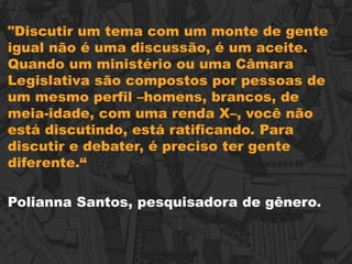 "Discutir um tema com um monte de gente
igual não é uma discussão, é um aceite.
Quando um ministério ou uma Câmara
Legislativa são compostos por pessoas de
um mesmo perfil –homens, brancos, de
meia-idade, com uma renda X–, você não
está discutindo, está ratificando. Para
discutir e debater, é preciso ter gente
diferente.“
Polianna Santos, pesquisadora de gênero.
 