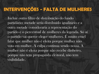 INTERVENÇÕES - FALTA DE MULHERES
Incluir outro filtro de distribuição do fundo
partidário: metade seria distribuído igualitário e a
outra metade consideraria a representação do
partido e o percentual de mulheres da legenda. Só aí
o partido vai querer eleger mulheres. É muito cruel
falar que mulher não é eleita porque mulher não
vota em mulher. A culpa continua sendo nossa. A
mulher não é eleita porque não recebe dinheiro,
porque não tem propaganda eleitoral, não tem
visibilidade.
 