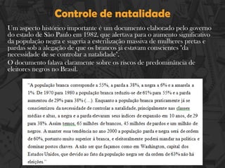 Controle de natalidade
Um aspecto histórico importante é um documento elaborado pelo governo
do estado de São Paulo em 1982, que alertava para o aumento significativo
da população negra e sugeria a esterilização massiva de mulheres pretas e
pardas sob a alegação de que os brancos já estavam conscientes "da
necessidade de se controlar a natalidade".
O documento falava claramente sobre os riscos de predominância de
eleitores negros no Brasil.
 